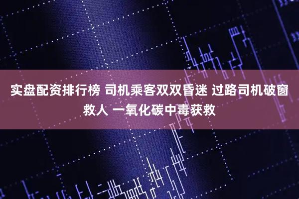 实盘配资排行榜 司机乘客双双昏迷 过路司机破窗救人 一氧化碳中毒获救