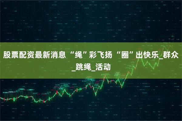 股票配资最新消息 “绳”彩飞扬 “圈”出快乐_群众_跳绳_活动