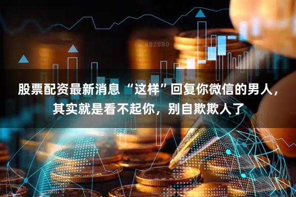 股票配资最新消息 “这样”回复你微信的男人，其实就是看不起你，别自欺欺人了