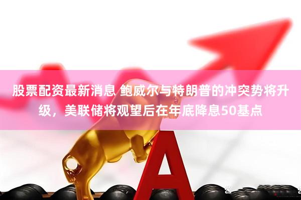 股票配资最新消息 鲍威尔与特朗普的冲突势将升级，美联储将观望后在年底降息50基点
