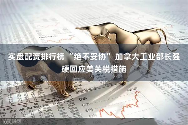 实盘配资排行榜 “绝不妥协” 加拿大工业部长强硬回应美关税措施