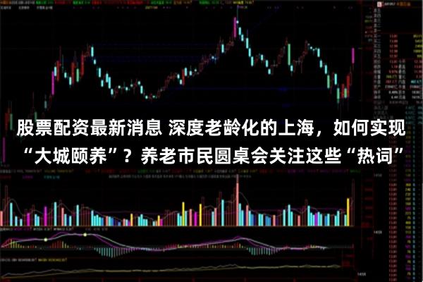 股票配资最新消息 深度老龄化的上海，如何实现“大城颐养”？养老市民圆桌会关注这些“热词”