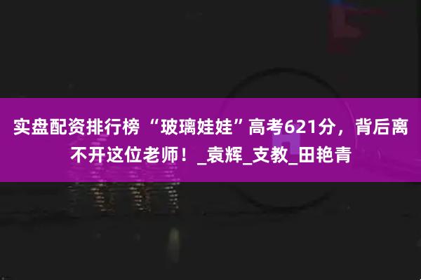 实盘配资排行榜 “玻璃娃娃”高考621分，背后离不开这位老师！_袁辉_支教_田艳青