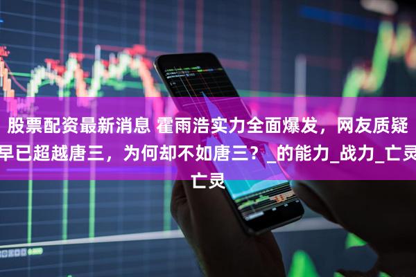 股票配资最新消息 霍雨浩实力全面爆发，网友质疑早已超越唐三，为何却不如唐三？_的能力_战力_亡灵