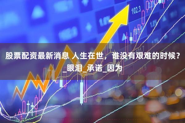 股票配资最新消息 人生在世，谁没有艰难的时候？_眼泪_承诺_因为