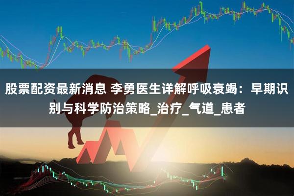 股票配资最新消息 李勇医生详解呼吸衰竭：早期识别与科学防治策略_治疗_气道_患者