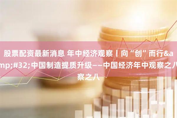 股票配资最新消息 年中经济观察丨向“创”而行 中国制造提质升级——中国经济年中观察之八