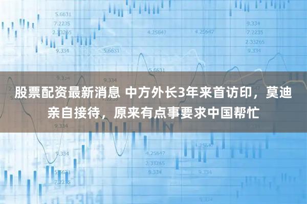 股票配资最新消息 中方外长3年来首访印，莫迪亲自接待，原来有点事要求中国帮忙