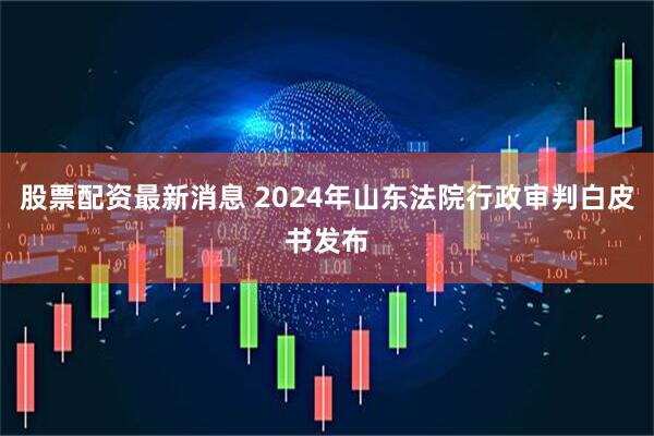 股票配资最新消息 2024年山东法院行政审判白皮书发布