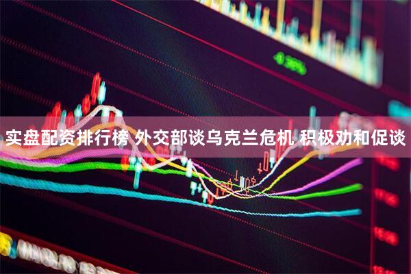 实盘配资排行榜 外交部谈乌克兰危机 积极劝和促谈