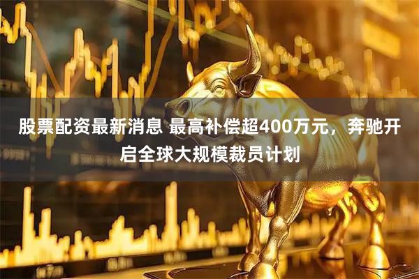 股票配资最新消息 最高补偿超400万元，奔驰开启全球大规模裁员计划