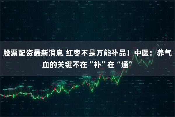 股票配资最新消息 红枣不是万能补品！中医：养气血的关键不在“补”在“通”