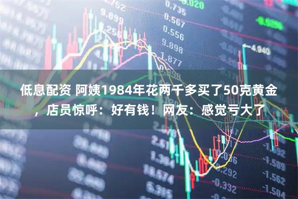 低息配资 阿姨1984年花两千多买了50克黄金，店员惊呼：好有钱！网友：感觉亏大了