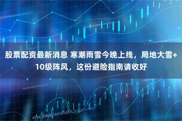 股票配资最新消息 寒潮雨雪今晚上线，局地大雪+10级阵风，这份避险指南请收好